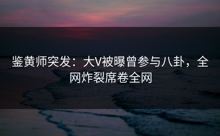 鉴黄师突发：大V被曝曾参与八卦，全网炸裂席卷全网