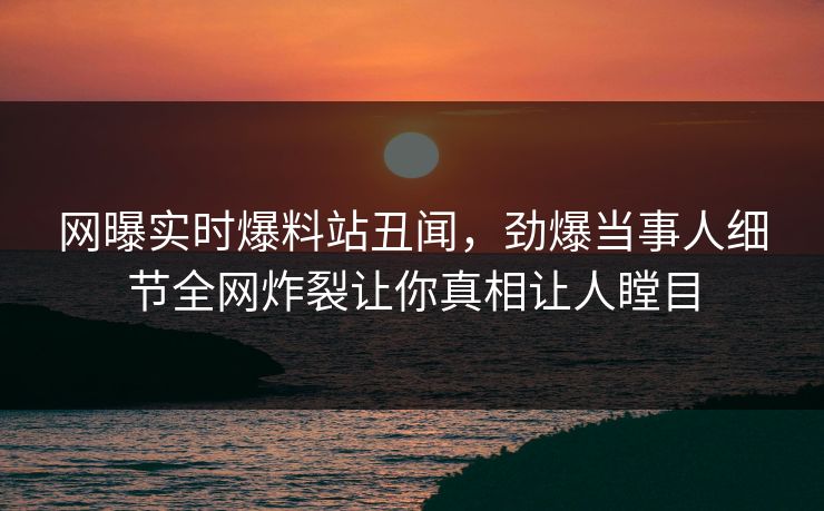 网曝实时爆料站丑闻，劲爆当事人细节全网炸裂让你真相让人瞠目