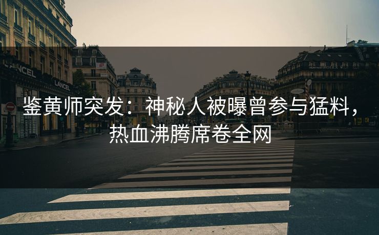 鉴黄师突发：神秘人被曝曾参与猛料，热血沸腾席卷全网