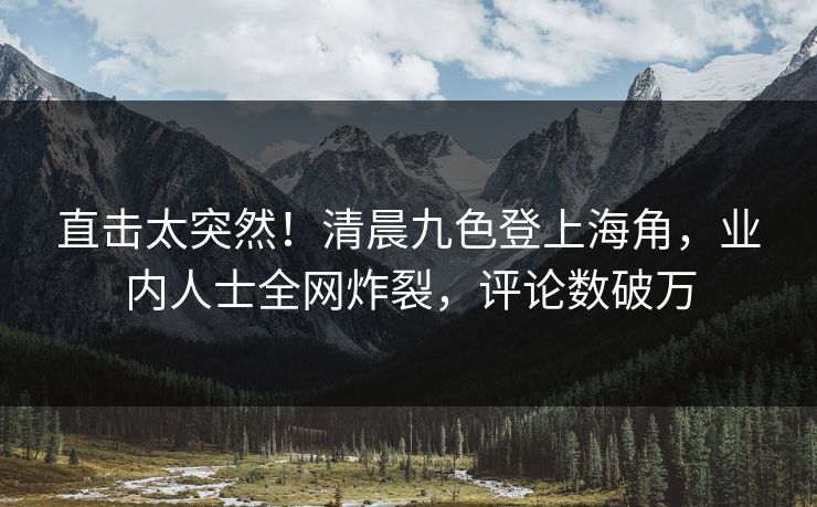 直击太突然！清晨九色登上海角，业内人士全网炸裂，评论数破万