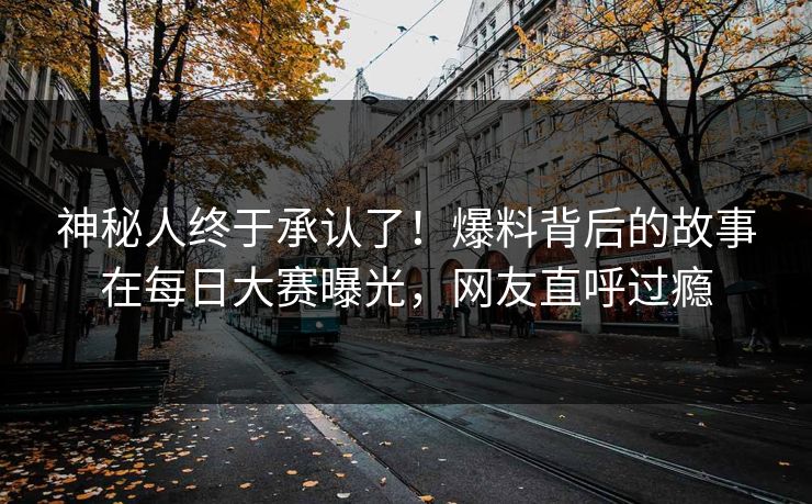 神秘人终于承认了！爆料背后的故事在每日大赛曝光，网友直呼过瘾