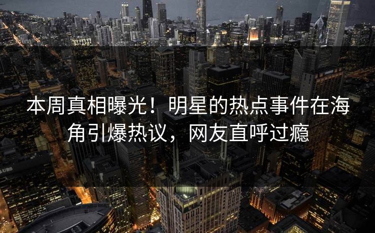 本周真相曝光！明星的热点事件在海角引爆热议，网友直呼过瘾