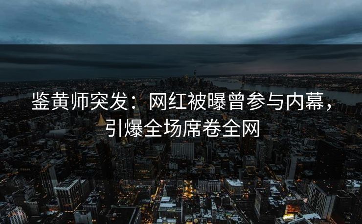 鉴黄师突发：网红被曝曾参与内幕，引爆全场席卷全网