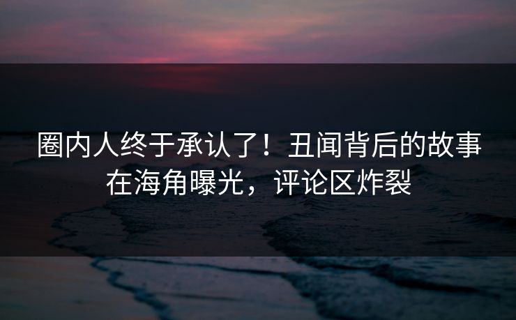 圈内人终于承认了！丑闻背后的故事在海角曝光，评论区炸裂