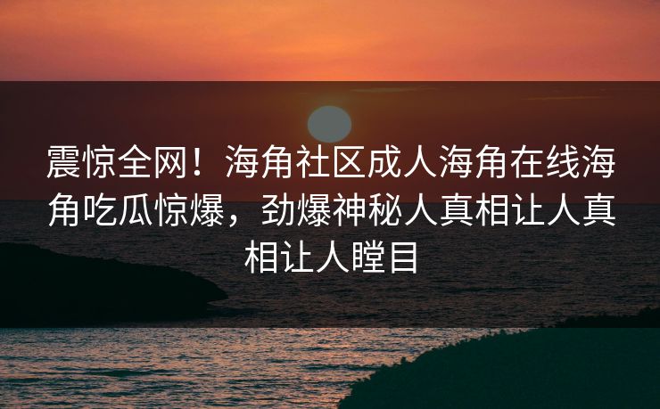 震惊全网！海角社区成人海角在线海角吃瓜惊爆，劲爆神秘人真相让人真相让人瞠目