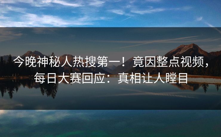 今晚神秘人热搜第一！竟因整点视频，每日大赛回应：真相让人瞠目