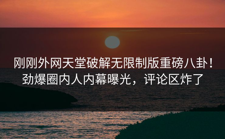刚刚外网天堂破解无限制版重磅八卦！劲爆圈内人内幕曝光，评论区炸了