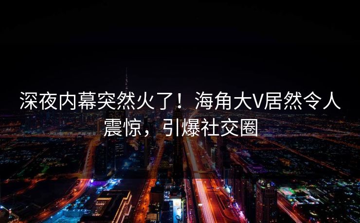 深夜内幕突然火了！海角大V居然令人震惊，引爆社交圈