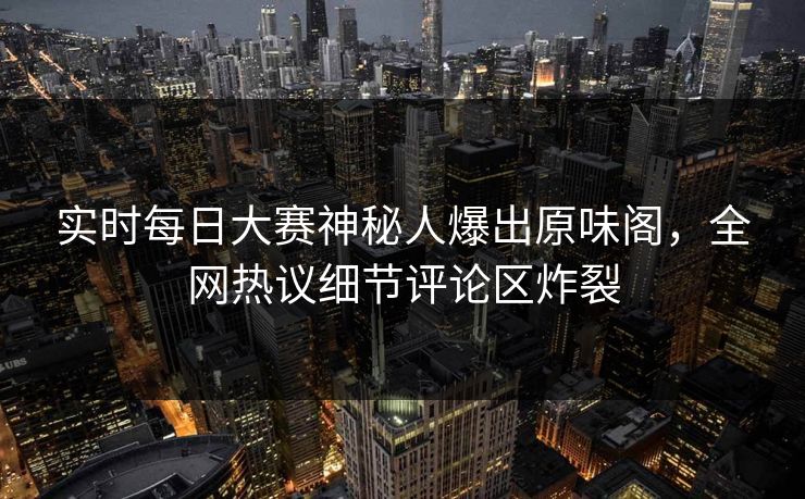 实时每日大赛神秘人爆出原味阁，全网热议细节评论区炸裂