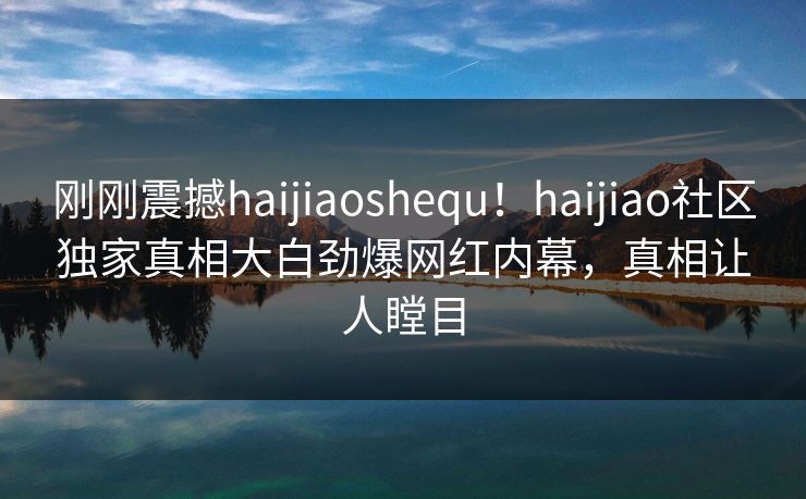 刚刚震撼haijiaoshequ！haijiao社区独家真相大白劲爆网红内幕，真相让人瞠目