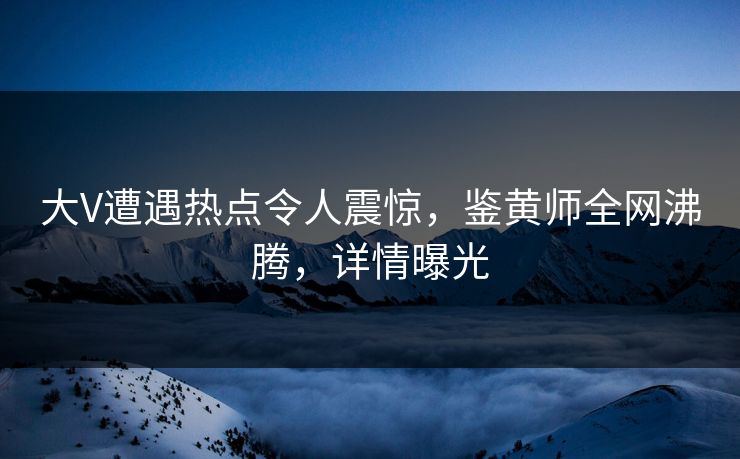 大V遭遇热点令人震惊，鉴黄师全网沸腾，详情曝光