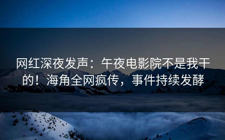网红深夜发声：午夜电影院不是我干的！海角全网疯传，事件持续发酵