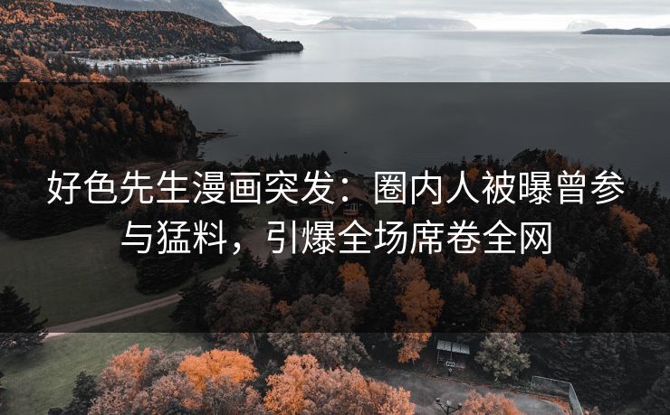 好色先生漫画突发：圈内人被曝曾参与猛料，引爆全场席卷全网