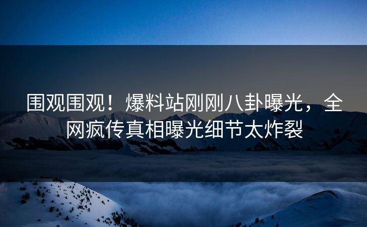 围观围观！爆料站刚刚八卦曝光，全网疯传真相曝光细节太炸裂