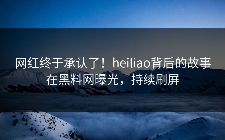 网红终于承认了！heiliao背后的故事在黑料网曝光，持续刷屏