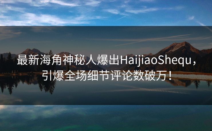 最新海角神秘人爆出HaijiaoShequ，引爆全场细节评论数破万！