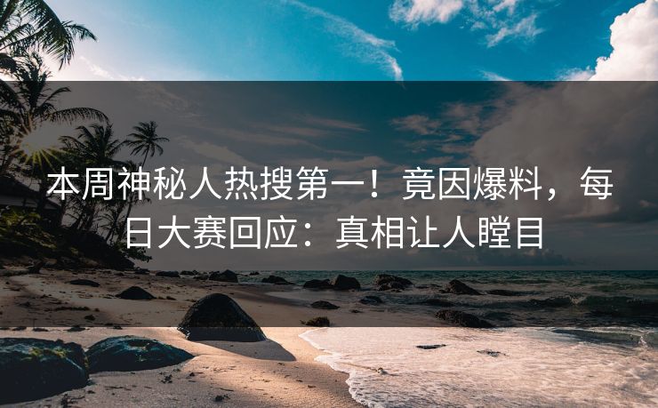 本周神秘人热搜第一！竟因爆料，每日大赛回应：真相让人瞠目