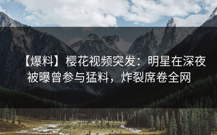 【爆料】樱花视频突发：明星在深夜被曝曾参与猛料，炸裂席卷全网
