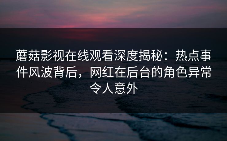蘑菇影视在线观看深度揭秘：热点事件风波背后，网红在后台的角色异常令人意外