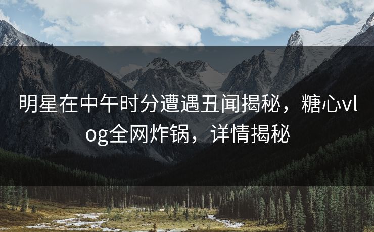 明星在中午时分遭遇丑闻揭秘，糖心vlog全网炸锅，详情揭秘