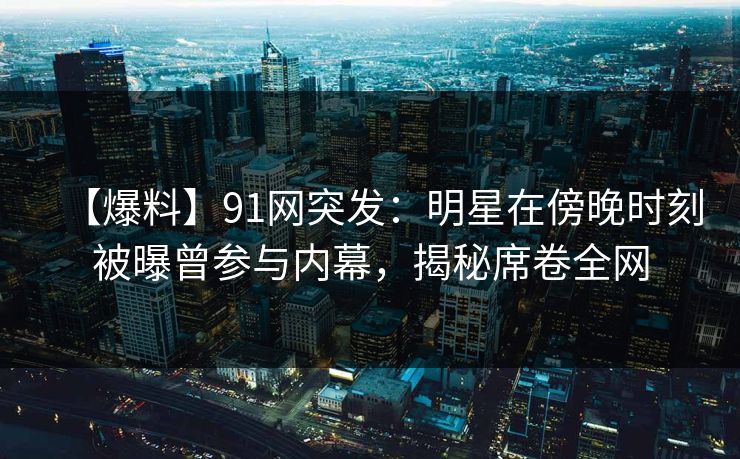 【爆料】91网突发：明星在傍晚时刻被曝曾参与内幕，揭秘席卷全网