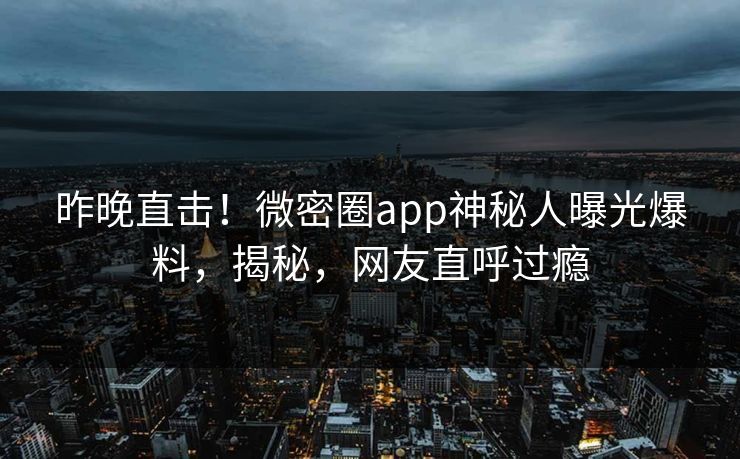 昨晚直击！微密圈app神秘人曝光爆料，揭秘，网友直呼过瘾