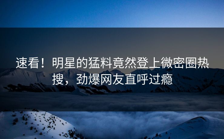速看！明星的猛料竟然登上微密圈热搜，劲爆网友直呼过瘾