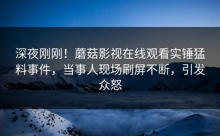 深夜刚刚！蘑菇影视在线观看实锤猛料事件，当事人现场刷屏不断，引发众怒