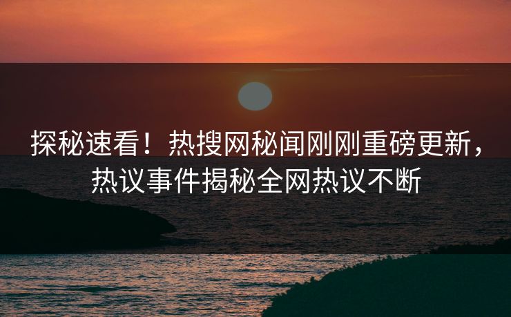 探秘速看！热搜网秘闻刚刚重磅更新，热议事件揭秘全网热议不断