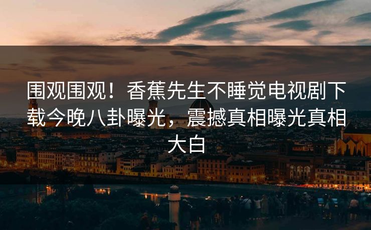 围观围观！香蕉先生不睡觉电视剧下载今晚八卦曝光，震撼真相曝光真相大白
