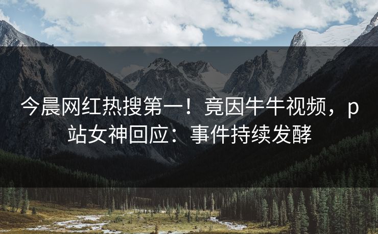 今晨网红热搜第一！竟因牛牛视频，p站女神回应：事件持续发酵