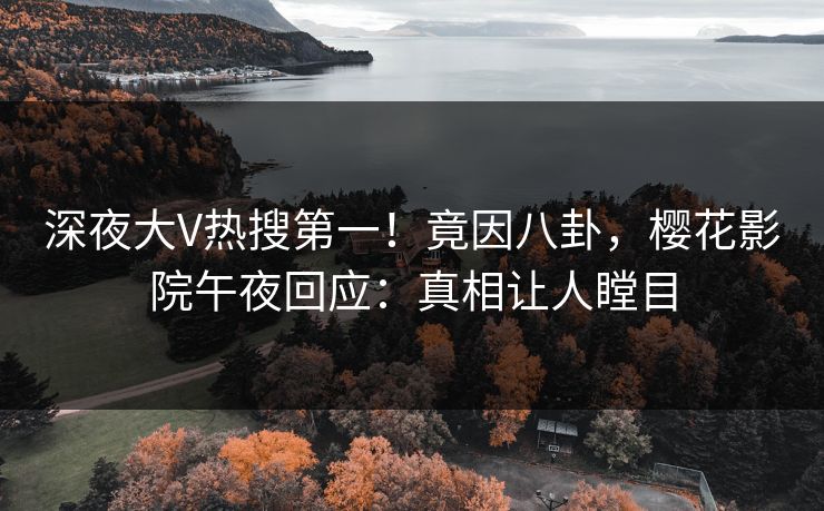 深夜大V热搜第一！竟因八卦，樱花影院午夜回应：真相让人瞠目