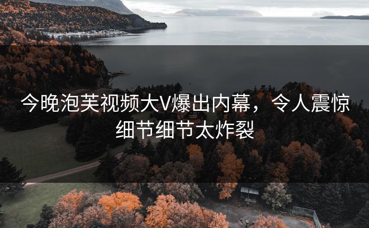 今晚泡芙视频大V爆出内幕，令人震惊细节细节太炸裂