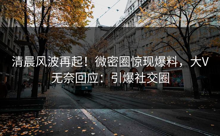 清晨风波再起！微密圈惊现爆料，大V无奈回应：引爆社交圈