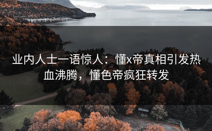 业内人士一语惊人：懂x帝真相引发热血沸腾，懂色帝疯狂转发