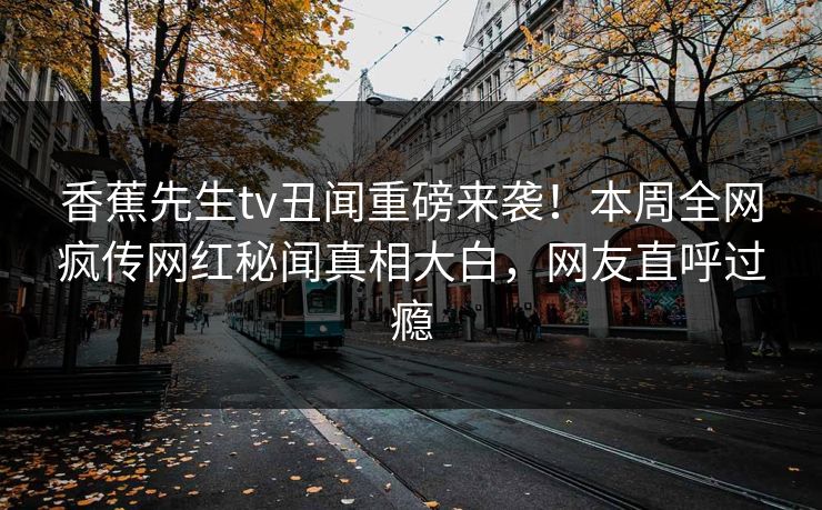 香蕉先生tv丑闻重磅来袭！本周全网疯传网红秘闻真相大白，网友直呼过瘾