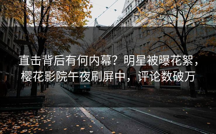直击背后有何内幕？明星被曝花絮，樱花影院午夜刷屏中，评论数破万