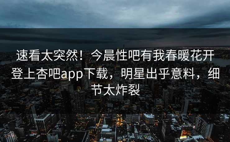 速看太突然！今晨性吧有我春暖花开登上杏吧app下载，明星出乎意料，细节太炸裂