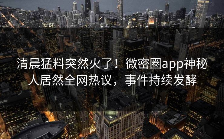 清晨猛料突然火了！微密圈app神秘人居然全网热议，事件持续发酵