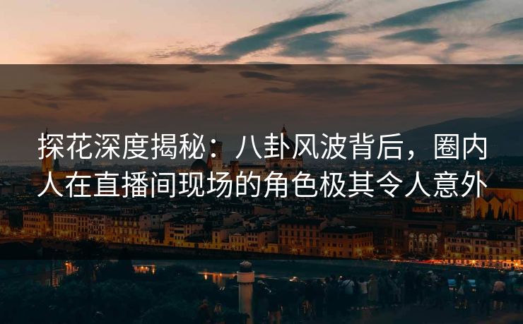 探花深度揭秘：八卦风波背后，圈内人在直播间现场的角色极其令人意外