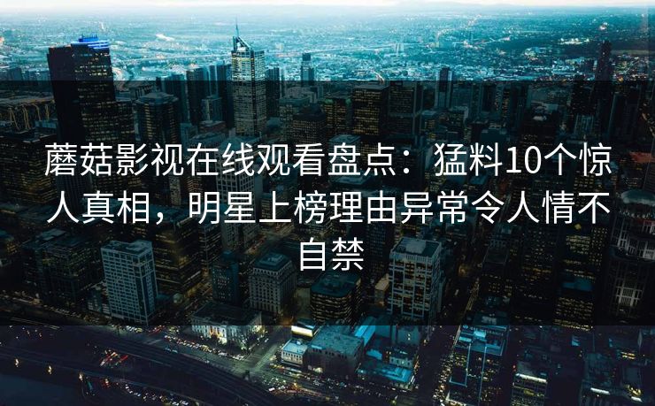 蘑菇影视在线观看盘点：猛料10个惊人真相，明星上榜理由异常令人情不自禁