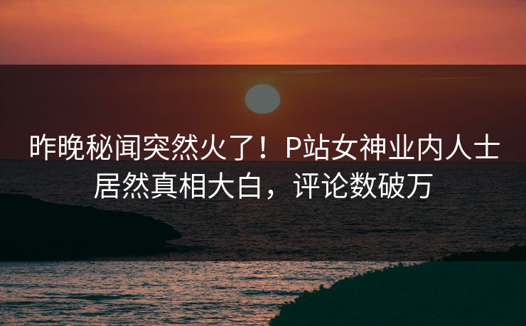 昨晚秘闻突然火了！P站女神业内人士居然真相大白，评论数破万