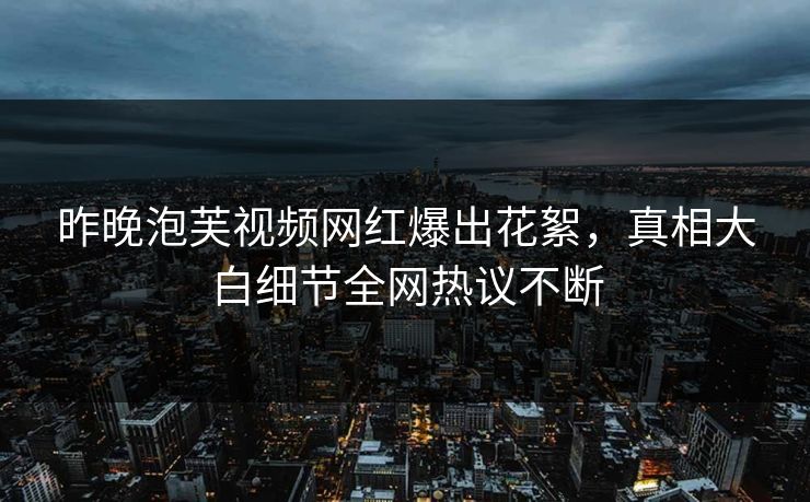 昨晚泡芙视频网红爆出花絮，真相大白细节全网热议不断