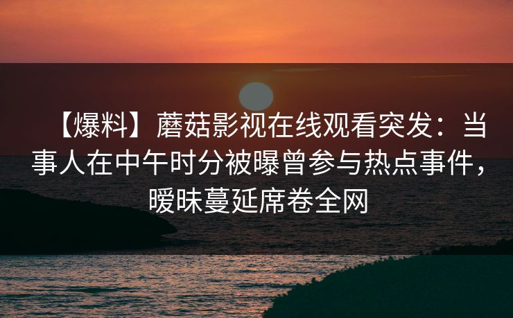 【爆料】蘑菇影视在线观看突发：当事人在中午时分被曝曾参与热点事件，暧昧蔓延席卷全网