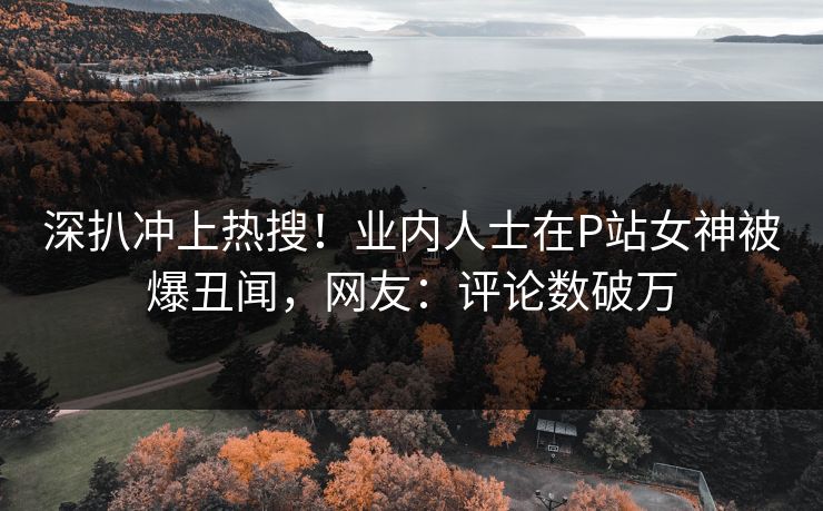 深扒冲上热搜！业内人士在P站女神被爆丑闻，网友：评论数破万