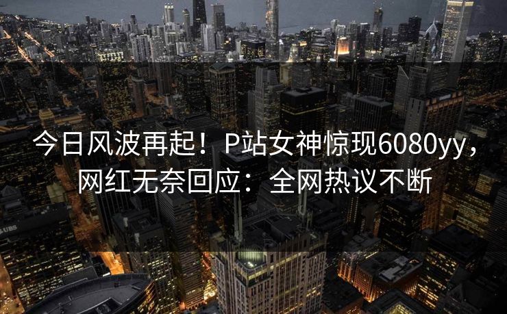 今日风波再起！P站女神惊现6080yy，网红无奈回应：全网热议不断