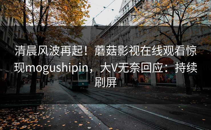 清晨风波再起！蘑菇影视在线观看惊现mogushipin，大V无奈回应：持续刷屏