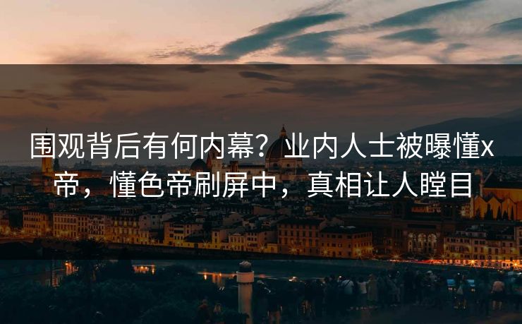 围观背后有何内幕？业内人士被曝懂x帝，懂色帝刷屏中，真相让人瞠目