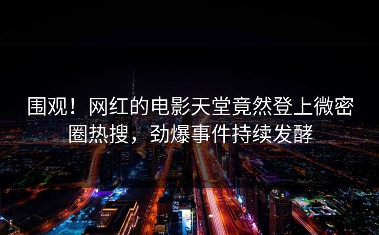 围观！网红的电影天堂竟然登上微密圈热搜，劲爆事件持续发酵