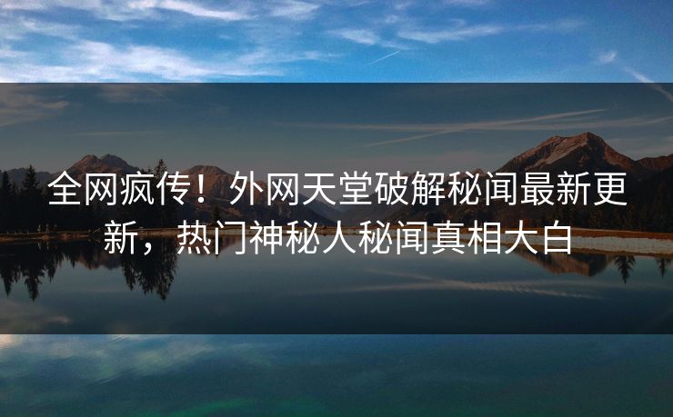 全网疯传！外网天堂破解秘闻最新更新，热门神秘人秘闻真相大白